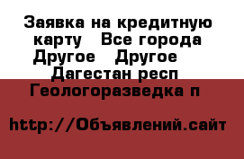 Заявка на кредитную карту - Все города Другое » Другое   . Дагестан респ.,Геологоразведка п.
